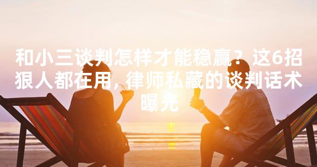 和小三谈判怎样才能稳赢？这6招狠人都在用, 律师私藏的谈判话术曝光